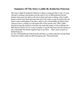 Summary Of The Story Lyddie By Katherine Paterson
The story Lyddie by Katherine Paterson is about a young girl that is only 13 years
old and is working a hazorudous job she used to live in Massachusetts but her
famelys farm goes into debt so she leaves them and starts working, when Lyddie
begins to know how hard and unjust the job is she wants to sign the pettion but she
knows what could happen if she does, which is she will probably get black listed
,and never have a chance to work again One of the reasons why i thik Lyddie
should not sign the pettition is because she needs the money so she could pay the
debt that her family ows as it says in chapter 12 pg 88, She must earn the money,so
she could gather her family together back to the farm. ... Show more content on
Helpwriting.net ...
So, she will probably get fired from the job there is a chance that she will get black
listed also,Lyddie could not afford losing her job. Third and finale
 