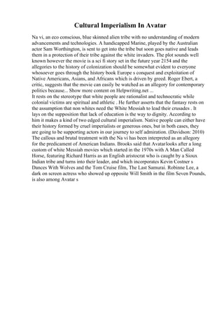 Cultural Imperialism In Avatar
Na vi, an eco conscious, blue skinned alien tribe with no understanding of modern
advancements and technologies. A handicapped Marine, played by the Australian
actor Sam Worthington, is sent to get into the tribe but soon goes native and leads
them in a protection of their tribe against the white invaders. The plot sounds well
known however the movie is a sci fi story set in the future year 2154 and the
allegories to the history of colonization should be somewhat evident to everyone
whosoever goes through the history book Europe s conquest and exploitation of
Native Americans, Asians, and Africans which is driven by greed. Roger Ebert, a
critic, suggests that the movie can easily be watched as an allegory for contemporary
politics because... Show more content on Helpwriting.net ...
It rests on the stereotype that white people are rationalist and technocratic while
colonial victims are spiritual and athletic . He further asserts that the fantasy rests on
the assumption that non whites need the White Messiah to lead their crusades . It
lays on the supposition that lack of education is the way to dignity. According to
him it makes a kind of two edged cultural imperialism. Native people can either have
their history formed by cruel imperialists or generous ones, but in both cases, they
are going to be supporting actors in our journey to self admiration. (Davidson: 2010)
The callous and brutal treatment with the Na vi has been interpreted as an allegory
for the predicament of American Indians. Brooks said that Avatarlooks after a long
custom of white Messiah movies which started in the 1970s with A Man Called
Horse, featuring Richard Harris as an English aristocrat who is caught by a Sioux
Indian tribe and turns into their leader, and which incorporates Kevin Costner s
Dances With Wolves and the Tom Cruise film, The Last Samurai. Robinne Lee, a
dark on screen actress who showed up opposite Will Smith in the film Seven Pounds,
is also among Avatar s
 
