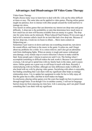 Advantages And Disadvantages Of Video Game Therapy
Video Game Therapy
People choose many ways to learn how to deal with life. Life can be either difficult
at times or easy. The same idea can be applied to video games. Playing online games
taught me patience, how to interact with other people around the world and how to
manage my stress.
Two factors in online games that can determine my interest are drop rates and game
difficulty. A drop rate is the probability or ratio that determines how much more or
how much less an item will become available from an enemy in a game. The drop
rate for some items can be miniscule. When I played Final Fantasy IX ten years ago, I
had to kill a monster called a leech for an item that had a low drop rate. Because of
the low drop rate, it took me six hours to obtain ... Show more content on
Helpwriting.net ...
Sometimes I just want to sit down and tune out everything around me, turn down
the sound effects, and listen to the music in the game. It calms me, and I forget
about my problems for a while. It is a stress reliever, and I also get an adrenaline
rush from challenging fights. When an enemy is tough and causes widespread
area damage, every minute step or evasive direction I choose to make could be
fatal. Some people quit, I choose to persevere until I win. The feeling when I
accomplish something so difficult makes the task worth it. Because I am stationed
overseas, I do not get to spend time with my family back in the states, and it causes
stress. Online games are a great way to still keep in touch with them. Recently I
started playing with my brother, although our time differences make it difficult. I
also bond with my wife by playing video games. Socializing with others is enjoyable,
but finding something that I can share with my significant other helps us manage
relationship stress. I try to update her equipment in order for her to fully enjoy all
that the game has to offer, and that in itself makes me happy.
In conclusion, playing online games over the years has taught me how to persevere
through tough times. Even though I live in another country, I will not let language
barriers keep me from enjoying my time here. Life is annoying, and I am glad I found
something that I can share with my significant
 