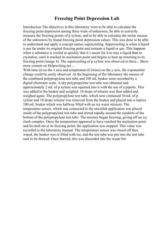 Freezing Point Depression Lab
Introduction The objectives in this laboratory were to be able to calculate the
freezing point depression among three trials of unknowns, be able to correctly
measure the freezing points of p xylene, and to be able to calculate the molar masses
of the unknowns by found freezing point depression values. This was done to be able
to understand and apply a concept names supercooling. Supercooling is when a liquid
is put far under its original freezing point and remains a liquid or gas. This happens
when a substance is cooled so quickly that it s easier for it to stay a liquid than to
crystalize, until it reached its nucleation point and begins to heat up returning to its
freezing point (image 4). The supercooling of p xylene was observed in three... Show
more content on Helpwriting.net ...
With time (t) on the x axis and temperature (Celsius) on the y axis, the exponential
change could be easily observed. At the beginning of the laboratory the masses of
the combined polypropylene test tube and 100 mL beaker were recorded by a
digital electronic scale. A dry polypropylene test tube was obtained and
approximately 2 mL of p xylene was squirted into it with the use of a pipette. This
was added to the beaker and weighed. 10 drops of toluene was then added and
weighed again. The polypropylene test tube, which now contained 10 mL of p
xylene and 10 drops toluene was removed from the beaker and placed into a replica
100 mL beaker which was halfway filled with an ice water mixture. The
temperature sensor, which was connected to the microlab application was placed
inside of the polypropylene test tube and stirred rapidly around the outskirts of the
bottom of the polypropylene test tube. The mixture began freezing, giving off an icy
slush complex. Once the temperature appeared to have reached the nucleation point
and leveled out at its freezing point, the application was stopped. This value was
recorded in the laboratory manual. The temperature sensor was rinsed off then
wiped, the beaker was re filled with ice, and the test tube was put into the test tube
rack to be thawed. Once thawed, this was discarded into the waste bin
 