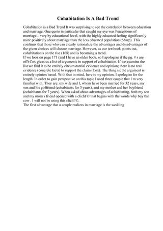 Cohabitation Is A Bad Trend
Cohabitation is a Bad Trend It was surprising to see the correlation between education
and marriage. One quote in particular that caught my eye was Perceptions of
marriage... vary by educational level, with the highly educated feeling significantly
more positively about marriage than the less educated population (Sharp). This
confirms that those who can clearly rationalize the advantages and disadvantages of
the given choices will choose marriage. However, as our textbook points out,
cohabitationis on the rise (168) and is becoming a trend.
If we look on page 171 (and I have an older book, so I apologize if the pg. # s are
off) Cox gives us a list of arguments in support of cohabitation. If we examine the
list we find it to be entirely circumstantial evidence and opinion; there is no real
evidence (concrete facts) to support the claim (Cox). The thing is; the argument is
entirely opinion based. With that in mind, here is my opinion. I apologize for the
length. In order to gain perspective on this topic I used three couple that I m very
familiar with. They are: my wife and I, whom have been married for 32 years, my
son and his girlfriend (cohabitants for 3 years), and my mother and her boyfriend
(cohabitants for 7 years). When asked about advantages of cohabitating, both my son
and my mom s friend opened with a clichГ© that begins with the words why buy the
cow . I will not be using this clichГ©.
The first advantage that a couple realizes in marriage is the wedding
 