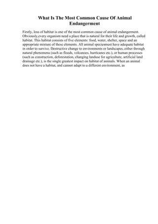 What Is The Most Common Cause Of Animal
Endangerment
Firstly, loss of habitat is one of the most common cause of animal endangerment.
Obviously,every organism need a place that is natural for their life and growth, called
habitat. This habitat consists of five elements: food, water, shelter, space and an
appropriate mixture of these elements. All animal speciesmust have adequate habitat
in order to survive. Destructive change to environments or landscapes, either through
natural phenomena (such as floods, volcanoes, hurricanes etc.), or human processes
(such as construction, deforestation, changing landuse for agriculture, artificial land
drainage etc.), is the single greatest impact on habitat of animals. When an animal
does not have a habitat, and cannot adapt to a different environment, as
 