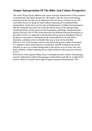Proper Interpretation Of The Bible And Culture Perspective
The writer, Roger Nicole addresses the issues of proper interpretation of the scriptures
in hermeneutic and culture perspective. He implies, that one must avoid reading
meaning into the text that are not inherent in the text. He go on future to say, We
must allow the text to speak for itself without imposing on it a predetermined
interpretation. Study shows axiom (rule of interpretation) of biblical hermeneuticsis
that the interpreter must take into count the literary genre of the passage being
interpreted along with the question of text grammars, philology, background and
history (Nicole.p.356 57).The writer discusses the different between prescriptive or
descriptive texts. It is important in the hermeneutics process to distinguish what in
Scripture is prescriptive, embodying Gods commandment to us, and what is
descriptive, relating events or attitudes that may or may not be desirable
(Nicole.p.357). Even though we Know that God is the primary author of Scripture.
it is imperative that certain practices in both New and Old Testament are merely
describe, or serve as a culture background of the activity even of some who were
God s children, without implying that we shall conform to these practices (Nicole.
P.357)
Here Nicole warns against lifting verses or passages out their context. Each passage
must be understood in light of the passages written before and after it, in light of the
book in which it is found, and in light of larger Canonical Interpretations. The
 