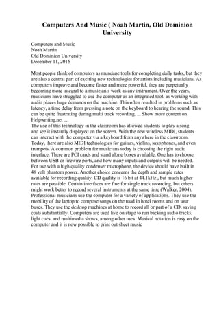 Computers And Music ( Noah Martin, Old Dominion
University
Computers and Music
Noah Martin
Old Dominion University
December 11, 2015
Most people think of computers as mundane tools for completing daily tasks, but they
are also a central part of exciting new technologies for artists including musicians. As
computers improve and become faster and more powerful, they are perpetually
becoming more integral to a musician s work as any instrument. Over the years,
musicians have struggled to use the computer as an integrated tool, as working with
audio places huge demands on the machine. This often resulted in problems such as
latency, a time delay from pressing a note on the keyboard to hearing the sound. This
can be quite frustrating during multi track recording. ... Show more content on
Helpwriting.net ...
The use of this technology in the classroom has allowed students to play a song
and see it instantly displayed on the screen. With the new wireless MIDI, students
can interact with the computer via a keyboard from anywhere in the classroom.
Today, there are also MIDI technologies for guitars, violins, saxophones, and even
trumpets. A common problem for musicians today is choosing the right audio
interface. There are PCI cards and stand alone boxes available. One has to choose
between USB or firewire ports, and how many inputs and outputs will be needed.
For use with a high quality condenser microphone, the device should have built in
48 volt phantom power. Another choice concerns the depth and sample rates
available for recording quality. CD quality is 16 bit at 44.1kHz , but much higher
rates are possible. Certain interfaces are fine for single track recording, but others
might work better to record several instruments at the same time (Walker, 2004).
Professional musicians use the computer for a variety of applications. They use the
mobility of the laptop to compose songs on the road in hotel rooms and on tour
buses. They use the desktop machines at home to record all or part of a CD, saving
costs substantially. Computers are used live on stage to run backing audio tracks,
light cues, and multimedia shows, among other uses. Musical notation is easy on the
computer and it is now possible to print out sheet music
 