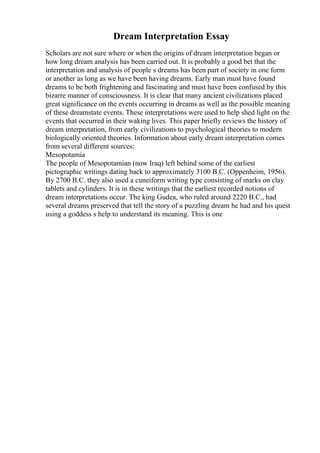 Dream Interpretation Essay
Scholars are not sure where or when the origins of dream interpretation began or
how long dream analysis has been carried out. It is probably a good bet that the
interpretation and analysis of people s dreams has been part of society in one form
or another as long as we have been having dreams. Early man must have found
dreams to be both frightening and fascinating and must have been confused by this
bizarre manner of consciousness. It is clear that many ancient civilizations placed
great significance on the events occurring in dreams as well as the possible meaning
of these dreamstate events. These interpretations were used to help shed light on the
events that occurred in their waking lives. This paper briefly reviews the history of
dream interpretation, from early civilizations to psychological theories to modern
biologically oriented theories. Information about early dream interpretation comes
from several different sources:
Mesopotamia
The people of Mesopotamian (now Iraq) left behind some of the earliest
pictographic writings dating back to approximately 3100 B.C. (Oppenheim, 1956).
By 2700 B.C. they also used a cuneiform writing type consisting of marks on clay
tablets and cylinders. It is in these writings that the earliest recorded notions of
dream interpretations occur. The king Gudea, who ruled around 2220 B.C., had
several dreams preserved that tell the story of a puzzling dream he had and his quest
using a goddess s help to understand its meaning. This is one
 