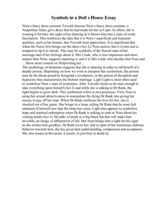 Symbols in a Doll s House Essay
Nora s fancy dress costume Torvald chooses Nora s fancy dress costume, a
Neapolitan fisher girl s dress that he had made for her in Capri. In effect, she is
wearing it for him: the sight of her dancing in it throws him into a state of erotic
fascination. This reinforces the idea that it is Nora s superficial and transient
qualities, such as her beauty, that Torvald most appreciates. It is significant that
when the Nurse first brings out the dress (Act 2), Nora notices that it is torn and is
tempted to rip it to shreds. This may be symbolic of the flawed state of her
marriage and of her feelings about it. Mrs Linde, who is less impetuous and more
mature than Nora, suggests repairing it, and it is Mrs Linde who decides that Nora and
... Show more content on Helpwriting.net ...
The mythology of tarantism suggests that she is dancing in order to rid herself of a
deadly poison. Depending on how we wish to interpret this symbolism, the poison
may be the threat posed by Krogstad s revelations, or the poison of deception and
hypocrisy that characterizes the Helmer marriage. Light Light is most often used
to symbolize Nora s state of awareness. After Torvald claims to be man enough to
take everything upon himself (Act 2) and while she is talking to Dr Rank, the
light begins to grow dark. This symbolism refers to two processes. First, Nora is
using her sexual attractiveness to manipulate the dying Dr Rank into giving her
money to pay off her loan. When Dr Rank confesses his love for her, she is
shocked out of her game. She brings in a lamp, telling Dr Rank that he must feel
ashamed of himself now that the lamp has come. Light also appears to symbolize
hope and spiritual redemption when Dr Rank is talking in code to Nora about his
coming death (Act 3). He talks of death as a big black hat that will make him
invisible, an image of obliteration of life. But Nora brings him a light for his cigar
as she wishes him goodbye. Dr Rank loves her, and in spite of her sometimes dubious
behavior towards him, she has given him understanding, compassion and acceptance.
She also means at this point, it seems, to join him in death by
 