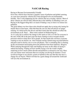 NASCAR Racing
Racing to Become Environmentally Friendly
Over time vehicles have become a gigantic cause of pollution and global warming.
As years have passed by vehicles have been designed to be environmentally
friendly. This is only happening for the vehicles that are everyday vehicles. Most of
those vehicles are still not fully efficient due to the inability of affording a new car.
Racing in the biggest thing that is in need of finding a way to limit it to release less
pollution.
The great debate over how these rules should not apply due to racing only lasting for
maybe three to four hours. After that then the cars are shut off and are no longer
running. It is believed by the drivers and their teams that this should not affect the
environment at all. Since ... Show more content on Helpwriting.net ...
As it is only fair to enforce the change in this sport as well, so it fair for everyone in
the end. NASCAR in the past years has been wanting to move towards electric
powered vehicle to help show off to people. So that maybe this will have everyone
wanting to own an electric car. Also Formula onehas started using recycled batteries
and parts used in electric cars or even cell phones. This is something that is cleaning
up the environment and keeping down the pollution from those batteries. (Rogers)
While studying through this topic and finding out more on the effect of racing is
indeed fascinating. Finding out how terrible racing is for the world is highly
surprising on how much carbon dioxide and pollution is released in one race. Race
cars can release more emissions than an everyday car driving far distance. If race
car drivers began to use electric system or hybrids in the cars that this may have a
change for car buyers. Which will then be a giant change all around the world and
will save the environment as
 