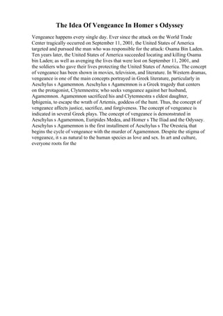 The Idea Of Vengeance In Homer s Odyssey
Vengeance happens every single day. Ever since the attack on the World Trade
Center tragically occurred on September 11, 2001, the United States of America
targeted and pursued the man who was responsible for the attack: Osama Bin Laden.
Ten years later, the United States of America succeeded locating and killing Osama
bin Laden; as well as avenging the lives that were lost on September 11, 2001, and
the soldiers who gave their lives protecting the United States of America. The concept
of vengeance has been shown in movies, television, and literature. In Western dramas,
vengeance is one of the main concepts portrayed in Greek literature, particularly in
Aeschylus s Agamemnon. Aeschylus s Agamemnon is a Greek tragedy that centers
on the protagonist, Clytemnestra; who seeks vengeance against her husband,
Agamemnon. Agamemnon sacrificed his and Clytemnestra s eldest daughter,
Iphigenia, to escape the wrath of Artemis, goddess of the hunt. Thus, the concept of
vengeance affects justice, sacrifice, and forgiveness. The concept of vengeance is
indicated in several Greek plays. The concept of vengeance is demonstrated in
Aeschylus s Agamemnon, Euripides Medea, and Homer s The Iliad and the Odyssey.
Aeschylus s Agamemnon is the first installment of Aeschylus s The Oresteia, that
begins the cycle of vengeance with the murder of Agamemnon. Despite the stigma of
vengeance, it s as natural to the human species as love and sex. In art and culture,
everyone roots for the
 