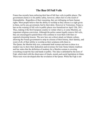 The Ban Of Full Veils
France has recently been enforcing their ban of full face veils in public places. The
government claims it is for public safety, however, others feel it is the result of
Islamophobia . Regardless of their reasoning, they are infringing on basic human
rights. Most people believe that the ability to worship as they choose is a right given
to them, not by any government, but by their deity. However in Venissieux, France a
ban on the wearing of full veils in public places was formalized on April 15th, 2011.
Thus, making it the first European country to violate what is, to some Muslims, an
important religious conviction. Although the police cannot legally remove full veils,
they are encouraged to punish those who continue to wear them with fines or
required citizenship lessons. The new laws are a direct attack on Islamic culture,
allowing the French government to strip its citizens of their history, their identity, and
worst of all, of their ability to worship as their scriptures tells them to.
The Quran, the Muslim holy text, commands both women and men to dress in a
modest way to show their dedication and reverence for God. Some Islamic tradition
and law states that the definition of modesty for a Muslim woman is covering
everything except the face and hands in public. This idea is defended by the texts of
Fiqh, which deal with the observance of rituals, morals and social legislation in Islam.
These texts were developed after the revelation of the Quran. While the Fiqh is not
 