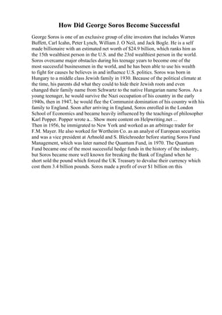 How Did George Soros Become Successful
George Soros is one of an exclusive group of elite investors that includes Warren
Buffett, Carl Icahn, Peter Lynch, William J. O Neil, and Jack Bogle. He is a self
made billionaire with an estimated net worth of $24.9 billion, which ranks him as
the 15th wealthiest person in the U.S. and the 23rd wealthiest person in the world.
Soros overcame major obstacles during his teenage years to become one of the
most successful businessmen in the world, and he has been able to use his wealth
to fight for causes he believes in and influence U.S. politics. Soros was born in
Hungary to a middle class Jewish family in 1930. Because of the political climate at
the time, his parents did what they could to hide their Jewish roots and even
changed their family name from Schwartz to the native Hungarian name Soros. As a
young teenager, he would survive the Nazi occupation of his country in the early
1940s, then in 1947, he would flee the Communist domination of his country with his
family to England. Soon after arriving in England, Soros enrolled in the London
School of Economics and became heavily influenced by the teachings of philosopher
Karl Popper. Popper wrote a... Show more content on Helpwriting.net ...
Then in 1956, he immigrated to New York and worked as an arbitrage trader for
F.M. Mayer. He also worked for Wertheim Co. as an analyst of European securities
and was a vice president at Arhnold and S. Bleichroeder before starting Soros Fund
Management, which was later named the Quantum Fund, in 1970. The Quantum
Fund became one of the most successful hedge funds in the history of the industry,
but Soros became more well known for breaking the Bank of England when he
short sold the pound which forced the UK Treasury to devalue their currency which
cost them 3.4 billion pounds. Soros made a profit of over $1 billion on this
 