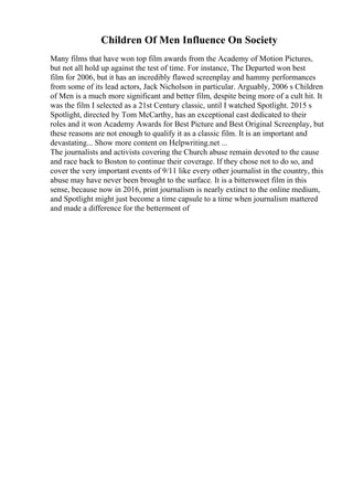 Children Of Men Influence On Society
Many films that have won top film awards from the Academy of Motion Pictures,
but not all hold up against the test of time. For instance, The Departed won best
film for 2006, but it has an incredibly flawed screenplay and hammy performances
from some of its lead actors, Jack Nicholson in particular. Arguably, 2006 s Children
of Men is a much more significant and better film, despite being more of a cult hit. It
was the film I selected as a 21st Century classic, until I watched Spotlight. 2015 s
Spotlight, directed by Tom McCarthy, has an exceptional cast dedicated to their
roles and it won Academy Awards for Best Picture and Best Original Screenplay, but
these reasons are not enough to qualify it as a classic film. It is an important and
devastating... Show more content on Helpwriting.net ...
The journalists and activists covering the Church abuse remain devoted to the cause
and race back to Boston to continue their coverage. If they chose not to do so, and
cover the very important events of 9/11 like every other journalist in the country, this
abuse may have never been brought to the surface. It is a bittersweet film in this
sense, because now in 2016, print journalism is nearly extinct to the online medium,
and Spotlight might just become a time capsule to a time when journalism mattered
and made a difference for the betterment of
 