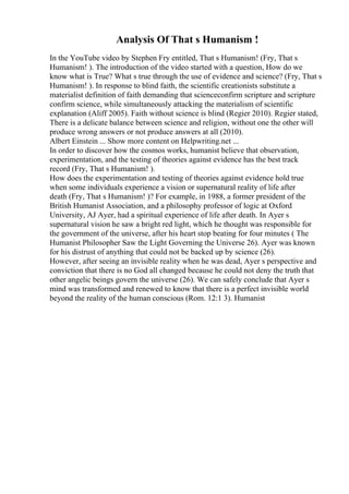 Analysis Of That s Humanism !
In the YouTube video by Stephen Fry entitled, That s Humanism! (Fry, That s
Humanism! ). The introduction of the video started with a question, How do we
know what is True? What s true through the use of evidence and science? (Fry, That s
Humanism! ). In response to blind faith, the scientific creationists substitute a
materialist definition of faith demanding that scienceconfirm scripture and scripture
confirm science, while simultaneously attacking the materialism of scientific
explanation (Aliff 2005). Faith without science is blind (Regier 2010). Regier stated,
There is a delicate balance between science and religion, without one the other will
produce wrong answers or not produce answers at all (2010).
Albert Einstein ... Show more content on Helpwriting.net ...
In order to discover how the cosmos works, humanist believe that observation,
experimentation, and the testing of theories against evidence has the best track
record (Fry, That s Humanism! ).
How does the experimentation and testing of theories against evidence hold true
when some individuals experience a vision or supernatural reality of life after
death (Fry, That s Humanism! )? For example, in 1988, a former president of the
British Humanist Association, and a philosophy professor of logic at Oxford
University, AJ Ayer, had a spiritual experience of life after death. In Ayer s
supernatural vision he saw a bright red light, which he thought was responsible for
the government of the universe, after his heart stop beating for four minutes ( The
Humanist Philosopher Saw the Light Governing the Universe 26). Ayer was known
for his distrust of anything that could not be backed up by science (26).
However, after seeing an invisible reality when he was dead, Ayer s perspective and
conviction that there is no God all changed because he could not deny the truth that
other angelic beings govern the universe (26). We can safely conclude that Ayer s
mind was transformed and renewed to know that there is a perfect invisible world
beyond the reality of the human conscious (Rom. 12:1 3). Humanist
 