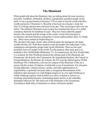 The Illuminati
When people talk about the Illuminati, they are talking about the most secretive,
powerful, wealthiest, influential, sneakiest, manipulated, greediest people on the
earth. It was a group formed in Germany 1776 in order to rule the world with their
wealth and power ( Illuminati 1). Recently it has been on everyone s mind, but
why? It is being exposed more and more every day. They are trying to take over our
nation. The infamous Illuminati secret society has remained the focus of so called
conspiracy theorists for hundreds of years. They have been called the puppet
masters who secretly pull the strings of the world s events from elections to
revolutions, and from business monopolies to stock market crashes (Dice 1). People
are... Show more content on Helpwriting.net ...
The star above the eagle s head, when outlined makes the pentagram, the Satan
symbol (Wilson 56). With these symbols come the people who make them. Cults,
conspiracies and specialty groups make up the Illuminati. These are the most
powerful, most evil people of the world. For this purpose, their main goal is to
establish a New World Order (Robertson 17). To conspiracists, the New World Order
is a synonym for One World government the ultimate goal of the Illuminati, the
Freemasons, the Zionists, the Communists, the international bankers, the Council on
Foreign Relations, the Hesuits, the Vatican, the UN even the federal agency FEMA
(Goldwag 195). Furthermore, cults are the religion of the Illuminati. Cults are a
group with the system of religious worship that is out of mainstream. If a cult gains
enough adherents, cultural currency, money, and other appurtenances of
respectability, it generally becomes either a recognized denomination of the
orthodoxy that spawned it or a full fledged religion in its own right (Goldwag 3).
Arthur Goldwag explains what he believes a cult is to denote a coercive or
totalizing relationship between a dominating leader and his or her unhealthy
dependent followers (4). The main cult of the Illuminati is the Freemasons.
According to Mark Dice, Freemasons is a fairly well known global
 