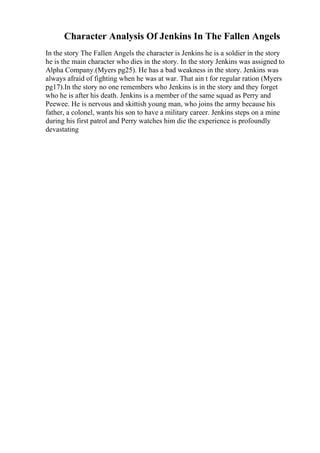 Character Analysis Of Jenkins In The Fallen Angels
In the story The Fallen Angels the character is Jenkins he is a soldier in the story
he is the main character who dies in the story. In the story Jenkins was assigned to
Alpha Company.(Myers pg25). He has a bad weakness in the story. Jenkins was
always afraid of fighting when he was at war. That ain t for regular ration (Myers
pg17).In the story no one remembers who Jenkins is in the story and they forget
who he is after his death. Jenkins is a member of the same squad as Perry and
Peewee. He is nervous and skittish young man, who joins the army because his
father, a colonel, wants his son to have a military career. Jenkins steps on a mine
during his first patrol and Perry watches him die the experience is profoundly
devastating
 