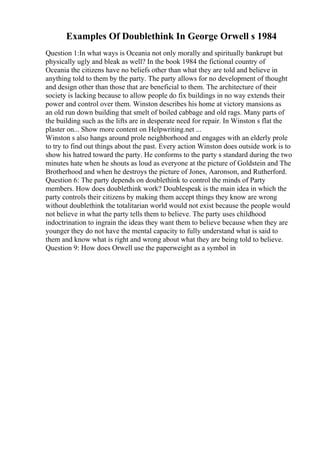 Examples Of Doublethink In George Orwell s 1984
Question 1:In what ways is Oceania not only morally and spiritually bankrupt but
physically ugly and bleak as well? In the book 1984 the fictional country of
Oceania the citizens have no beliefs other than what they are told and believe in
anything told to them by the party. The party allows for no development of thought
and design other than those that are beneficial to them. The architecture of their
society is lacking because to allow people do fix buildings in no way extends their
power and control over them. Winston describes his home at victory mansions as
an old run down building that smelt of boiled cabbage and old rags. Many parts of
the building such as the lifts are in desperate need for repair. In Winston s flat the
plaster on... Show more content on Helpwriting.net ...
Winston s also hangs around prole neighborhood and engages with an elderly prole
to try to find out things about the past. Every action Winston does outside work is to
show his hatred toward the party. He conforms to the party s standard during the two
minutes hate when he shouts as loud as everyone at the picture of Goldstein and The
Brotherhood and when he destroys the picture of Jones, Aaronson, and Rutherford.
Question 6: The party depends on doublethink to control the minds of Party
members. How does doublethink work? Doublespeak is the main idea in which the
party controls their citizens by making them accept things they know are wrong
without doublethink the totalitarian world would not exist because the people would
not believe in what the party tells them to believe. The party uses childhood
indoctrination to ingrain the ideas they want them to believe because when they are
younger they do not have the mental capacity to fully understand what is said to
them and know what is right and wrong about what they are being told to believe.
Question 9: How does Orwell use the paperweight as a symbol in
 