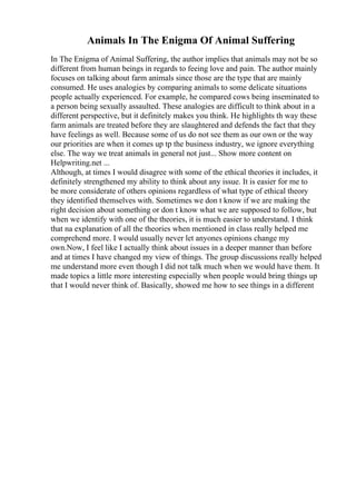 Animals In The Enigma Of Animal Suffering
In The Enigma of Animal Suffering, the author implies that animals may not be so
different from human beings in regards to feeing love and pain. The author mainly
focuses on talking about farm animals since those are the type that are mainly
consumed. He uses analogies by comparing animals to some delicate situations
people actually experienced. For example, he compared cows being inseminated to
a person being sexually assaulted. These analogies are difficult to think about in a
different perspective, but it definitely makes you think. He highlights th way these
farm animals are treated before they are slaughtered and defends the fact that they
have feelings as well. Because some of us do not see them as our own or the way
our priorities are when it comes up tp the business industry, we ignore everything
else. The way we treat animals in general not just... Show more content on
Helpwriting.net ...
Although, at times I would disagree with some of the ethical theories it includes, it
definitely strengthened my ability to think about any issue. It is easier for me to
be more considerate of others opinions regardless of what type of ethical theory
they identified themselves with. Sometimes we don t know if we are making the
right decision about something or don t know what we are supposed to follow, but
when we identify with one of the theories, it is much easier to understand. I think
that na explanation of all the theories when mentioned in class really helped me
comprehend more. I would usually never let anyones opinions change my
own.Now, I feel like I actually think about issues in a deeper manner than before
and at times I have changed my view of things. The group discussions really helped
me understand more even though I did not talk much when we would have them. It
made topics a little more interesting especially when people would bring things up
that I would never think of. Basically, showed me how to see things in a different
 