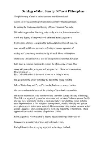 Ontology of Man, Seen by Different Philosophers
The philosophy of man is an intricate and multidimensional
system involving complex problems rationalized by theoretical ideals.
In writing the Oration on the Dignity of Man, Giovanni Pico della
Mirandola approaches this study universally, wherein, humanism and the
worth and dignity of the populace is affirmed. Saint Augustine s
Confessions attempts to explain the truth and philosophies of man, but
does so with a different approach, referring to man as a product of
society self consciously misdirected by his soul. These philosophies
share some similarities while also differing from one another; however,
both share a common purpose: to explain the philosophy of man. This
essay will proceed to juxtapose and integrate the ... Show more content on
Helpwriting.net ...
Pico Della Mirandola is fortunate in that he is living in an era
that gives him the ability to bridge the past to the future with the
help of Guttenburg and Press. Previously, books were scarce, but the
discovery and establishment of the printing of these books created the
ability for information to be transferred and shared in Europe (History of Printing).
This different approach granted an abundance and variety of information and finally
allowed these citizens to be able to think and believe in what they chose. What is
most important here is that people of demographics, wealth, ethnicity and gender
were given access to the same material. One can measure the gradual increase to the
citizen s access of knowledge parallel to the rising popularity of humanism. These
opportunities created an accord of optimism. Unlike
Saint Augustine, Pico was able to expand beyond theology simply due to
his access to a greater vat of texts and historical events.
Each philosopher has a varying approach to theology, but both
 