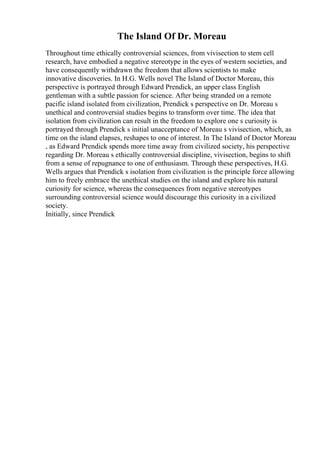 The Island Of Dr. Moreau
Throughout time ethically controversial sciences, from vivisection to stem cell
research, have embodied a negative stereotype in the eyes of western societies, and
have consequently withdrawn the freedom that allows scientists to make
innovative discoveries. In H.G. Wells novel The Island of Doctor Moreau, this
perspective is portrayed through Edward Prendick, an upper class English
gentleman with a subtle passion for science. After being stranded on a remote
pacific island isolated from civilization, Prendick s perspective on Dr. Moreau s
unethical and controversial studies begins to transform over time. The idea that
isolation from civilization can result in the freedom to explore one s curiosity is
portrayed through Prendick s initial unacceptance of Moreau s vivisection, which, as
time on the island elapses, reshapes to one of interest. In The Island of Doctor Moreau
, as Edward Prendick spends more time away from civilized society, his perspective
regarding Dr. Moreau s ethically controversial discipline, vivisection, begins to shift
from a sense of repugnance to one of enthusiasm. Through these perspectives, H.G.
Wells argues that Prendick s isolation from civilization is the principle force allowing
him to freely embrace the unethical studies on the island and explore his natural
curiosity for science, whereas the consequences from negative stereotypes
surrounding controversial science would discourage this curiosity in a civilized
society.
Initially, since Prendick
 