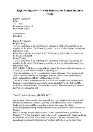 Right to Equality vis-a-vis Reservation System in India
Essay
Right to Equality in
India
Vis Г Vis
Reservation in favor of
Backward Classes
Nisshtha Ghai
BBA LLB
Present Day Scenario
Original Story:
The Ant works hard in the withering heat all summer building its house laying up
supplies for the winter. The Grasshopper thinks the Ant is a fool laughs dances plays
the summer away.
Come winter, the Ant is warm well fed. The Grasshopper has no food or shelter so
he dies out in the cold.
Indian Version:
The Ant works hard in the withering heat all summer building its house laying up
supplies for the winter. The Grasshopper thinks the Ant s a fool laughs dances plays
the summer away.
NDTV, BBC, CNN show up to provide pictures of the shivering Grasshopper next to
a video of ... Show more content on Helpwriting.net ...
Thus, the legislature may (i) exempt certain classes of property from taxation at all,
such as charities, libraries etc. (ii) impose different specific taxes upon different
trades and profession.1 History of Reservation System
The drafters of the Indian constitution visualized that a major chunk of population,
because of living in remote areas, might remain devoid of benefits that would be
available to other citizens of free India. To neutralize this handicap they introduced
reservations in education and
1
Yusuf V. State of Bombay, AIR.1954 S.C.321
employment. In their opinion, this approach was easier than extending the reach of
the facilities to remote locations. And they believed that in due course of time the
backward classes would be propped up to a level that equals the others.
Some strange reawakening prompted the Janta Party government under Bharat Ratna
Morarji
Desai to enlarge the span of reservations. Mandal commission was established in
India in 1979 with a mandate to identify the socially or educationally backward, based
on additional parameters. The commission brought in 11 socio economic and
educational indicators to determine backwardness and introduced the term Other
 