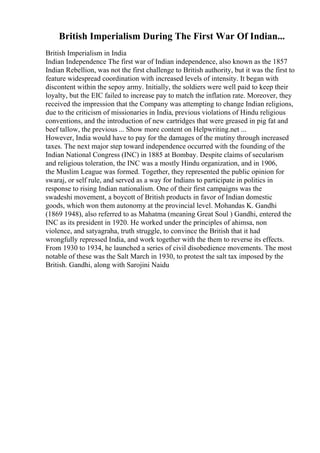British Imperialism During The First War Of Indian...
British Imperialism in India
Indian Independence The first war of Indian independence, also known as the 1857
Indian Rebellion, was not the first challenge to British authority, but it was the first to
feature widespread coordination with increased levels of intensity. It began with
discontent within the sepoy army. Initially, the soldiers were well paid to keep their
loyalty, but the EIC failed to increase pay to match the inflation rate. Moreover, they
received the impression that the Company was attempting to change Indian religions,
due to the criticism of missionaries in India, previous violations of Hindu religious
conventions, and the introduction of new cartridges that were greased in pig fat and
beef tallow, the previous ... Show more content on Helpwriting.net ...
However, India would have to pay for the damages of the mutiny through increased
taxes. The next major step toward independence occurred with the founding of the
Indian National Congress (INC) in 1885 at Bombay. Despite claims of secularism
and religious toleration, the INC was a mostly Hindu organization, and in 1906,
the Muslim League was formed. Together, they represented the public opinion for
swaraj, or self rule, and served as a way for Indians to participate in politics in
response to rising Indian nationalism. One of their first campaigns was the
swadeshi movement, a boycott of British products in favor of Indian domestic
goods, which won them autonomy at the provincial level. Mohandas K. Gandhi
(1869 1948), also referred to as Mahatma (meaning Great Soul ) Gandhi, entered the
INC as its president in 1920. He worked under the principles of ahimsa, non
violence, and satyagraha, truth struggle, to convince the British that it had
wrongfully repressed India, and work together with the them to reverse its effects.
From 1930 to 1934, he launched a series of civil disobedience movements. The most
notable of these was the Salt March in 1930, to protest the salt tax imposed by the
British. Gandhi, along with Sarojini Naidu
 