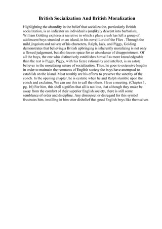 British Socialization And British Moralization
Highlighting the absurdity in the belief that socialization, particularly British
socialization, is an indicator an individual s (un)likely descent into barbarism,
William Golding explores a narrative in which a plane crash has left a group of
adolescent boys stranded on an island, in his novel Lord of the Flies . Through the
mild jingoism and naivete of his characters, Ralph, Jack, and Piggy, Golding
demonstrates that believing a British upbringing is inherently moralizing is not only
a flawed judgement, but also leaves space for an abundance of disappointment. Of
all the boys, the one who distinctively establishes himself as more knowledgeable
than the rest is Piggy. Piggy, with his fierce rationality and intellect, is an astute
believer in the moralizing nature of socialization. Thus, he goes to extensive lengths
in order to maintain the remnants of English society the boys have attempted to
establish on the island. Most notably are his efforts to preserve the sanctity of the
conch. In the opening chapter, he is ecstatic when he and Ralph stumble upon the
conch and exclaims, We can use this to call the others. Have a meeting. (Chapter 1,
pg. 16) For him, this shell signifies that all is not lost, that although they make be
away from the comfort of their superior English society, there is still some
semblance of order and discipline. Any disrespect or disregard for this symbol
frustrates him, instilling in him utter disbelief that good English boys like themselves
 