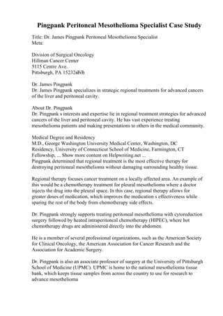 Pingpank Peritoneal Mesothelioma Specialist Case Study
Title: Dr. James Pingpank Peritoneal Mesothelioma Specialist
Meta:
Division of Surgical Oncology
Hillman Cancer Center
5115 Centre Ave.
Pittsburgh, PA 15232вЂЋ
Dr. James Pingpank
Dr. James Pingpank specializes in strategic regional treatments for advanced cancers
of the liver and peritoneal cavity.
About Dr. Pingpank
Dr. Pingpank s interests and expertise lie in regional treatment strategies for advanced
cancers of the liver and peritoneal cavity. He has vast experience treating
mesothelioma patients and making presentations to others in the medical community.
Medical Degree and Residency
M.D., George Washington University Medical Center, Washington, DC
Residency, University of Connecticut School of Medicine, Farmington, CT
Fellowship, ... Show more content on Helpwriting.net ...
Pingpank determined that regional treatment is the most effective therapy for
destroying peritoneal mesothelioma without damaging surrounding healthy tissue.
Regional therapy focuses cancer treatment on a locally affected area. An example of
this would be a chemotherapy treatment for pleural mesothelioma where a doctor
injects the drug into the pleural space. In this case, regional therapy allows for
greater doses of medication, which improves the medication s effectiveness while
sparing the rest of the body from chemotherapy side effects.
Dr. Pingpank strongly supports treating peritoneal mesothelioma with cytoreduction
surgery followed by heated intraperitoneal chemotherapy (HIPEC), where hot
chemotherapy drugs are administered directly into the abdomen.
He is a member of several professional organizations, such as the American Society
for Clinical Oncology, the American Association for Cancer Research and the
Association for Academic Surgery.
Dr. Pingpank is also an associate professor of surgery at the University of Pittsburgh
School of Medicine (UPMC). UPMC is home to the national mesothelioma tissue
bank, which keeps tissue samples from across the country to use for research to
advance mesothelioma
 