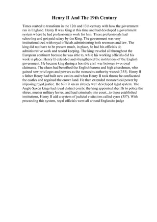 Henry II And The 19th Century
Times started to transform in the 12th and 13th century with how the government
ran in England. Henry II was King at this time and had developed a government
system where he had professionals work for him. These professionals had
schooling and got paid salary by the King. The government was very
institutionalized with royal officials administering both revenues and law. The
king did not have to be present much, in place, he had his officials do
administrative work and record keeping. The king traveled all throughout the
European continent because he was able to, while his working officials did his
work in place. Henry II extended and strengthened the institutions of the English
government. He became king during a horrible civil war between two royal
claimants. The chaos had benefited the English barons and high churchmen, who
gained new privileges and powers as the monarchs authority waned (355). Henry II
s father Henry had built new castles and when Henry II took throne he confiscated
the castles and regained the crown land. He then extended monarchical power by
imposing royal justice. He built it on an already well developed legal system. The
Anglo Saxon kings had royal district courts: the king appointed sheriffs to police the
shires, muster military levies, and haul criminals into court...to these established
institutions, Henry II add a system of judicial visitations called eyres (357). With
proceeding this system, royal officials went all around Englandto judge
 