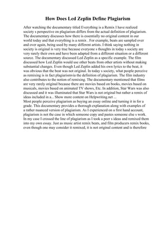 How Does Led Zeplin Define Plagiarism
After watching the documentary titled Everything is a Remix I have realized
society s perspective on plagiarism differs from the actual definition of plagiarism.
The documentary discusses how there is essentially no original content in our
world today and that everything is a remix . For example, beats are sampled over
and over again, being used by many different artists. I think saying nothing in
society is original is very true because everyone s thoughts in today s society are
very rarely their own and have been adapted from a different situation or a different
source. The documentary discussed Led Zeplin as a specific example. The film
discussed how Led Zeplin would use other beats from other artists without making
substantial changes. Even though Led Zeplin added his own lyrics to the beat, it
was obvious that the beat was not original. In today s society, what people perceive
as remixing is in fact plagiarismvia the definition of plagiarism. The film industry
also contributes to the notion of remixing. The documentary mentioned that films
are very rarely original because there are movies based on books, movies based on
musicals, movies based on animated TV shows, Etc. In addition, Star Wars was also
discussed and it was illuminated that Star Wars is not original but rather a remix of
ideas included in a... Show more content on Helpwriting.net ...
Most people perceive plagiarism as buying an essay online and turning it in for a
grade. This documentary provides a thorough explanation along with examples of
a rather nuanced version of plagiarism. As I experienced on a first hand account,
plagiarism is not the case in which someone copy and pastes someone else s work.
In my case I crossed the line of plagiarism as I took a peer s ideas and remixed them
into my own essay. Just as music artist remix beats, and film producers remix books,
even though one may consider it remixed, it is not original content and is therefore
 