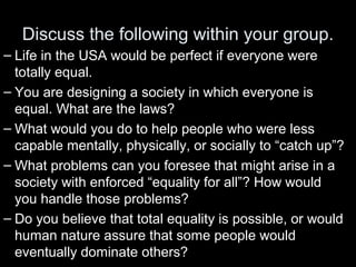 Discuss the following within your group.
– Life in the USA would be perfect if everyone were
totally equal.
– You are designing a society in which everyone is
equal. What are the laws?
– What would you do to help people who were less
capable mentally, physically, or socially to “catch up”?
– What problems can you foresee that might arise in a
society with enforced “equality for all”? How would
you handle those problems?
– Do you believe that total equality is possible, or would
human nature assure that some people would
eventually dominate others?
 