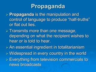 Propaganda
 Propaganda      is the manipulation and
  control of language to produce “half-truths”
  or flat out lies.
 Transmits more than one message,
  depending on what the recipient wishes to
  hear or is told to hear.
 An essential ingredient in totalitarianism
 Widespread in every country in the world
 Everything from television commercials to
  news broadcasts
 