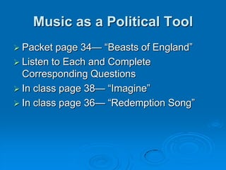 Music as a Political Tool
 Packet  page 34— “Beasts of England”
 Listen to Each and Complete
  Corresponding Questions
 In class page 38— “Imagine”
 In class page 36— “Redemption Song”
 