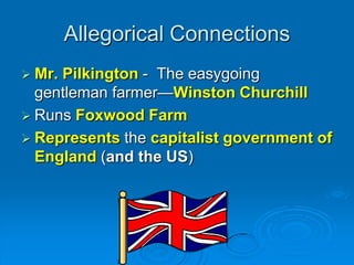 Allegorical Connections
 Mr.Pilkington - The easygoing
  gentleman farmer—Winston Churchill
 Runs Foxwood Farm
 Represents the capitalist government of
  England (and the US)
 