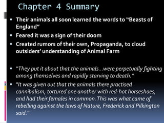 Chapter 4 Summary
 Their animals all soon learned the words to “Beasts of
  England”
 Feared it was a sign of their doom
 Created rumors of their own, Propaganda, to cloud
  outsiders’ understanding of Animal Farm

 “They put it about that the animals…were perpetually fighting
  among themselves and rapidly starving to death.”
 "It was given out that the animals there practised
  cannibalism, tortured one another with red-hot horseshoes,
  and had their females in common. This was what came of
  rebelling against the laws of Nature, Frederick and Pilkington
  said.“
 