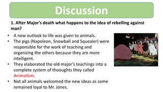 Discussion
1. After Major’s death what happens to the idea of rebelling against
man?
• A new outlook to life was given to animals.
• The pigs (Napoleon, Snowball and Squealer) were
responsible for the work of teaching and
organizing the others because they are more
intelligent.
• They elaborated the old major’s teachings into a
complete system of thooughts they called
Animalism.
• Not all animals welcomed the new ideas as some
remained loyal to Mr. Jones.
 