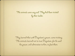 The animals were very sad. They had been tricked
by their leader.
They learned that with Napoleon’s power, came trickery.
The animals learned not to trust Napoleon, for he used
his power, and admiration to him, to fool them.
 