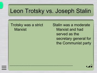 Leon Trotsky vs. Joseph Stalin Trotsky was a strict Marxist Stalin was a moderate Marxist and had served as the secretary general for the Communist party 