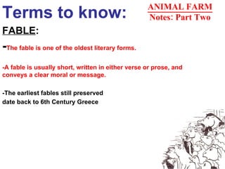 Terms to know: FABLE : - The fable is one of the oldest literary forms. -A fable is usually short, written in either verse or prose, and conveys a clear moral or message.  -The earliest fables still preserved  date back to 6th Century Greece   ANIMAL FARM Notes: Part Two 