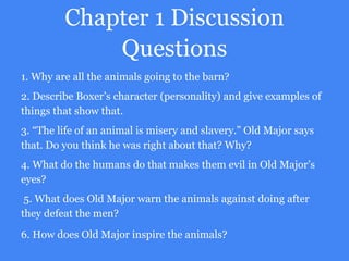 Chapter 1 Discussion
Questions
1. Why are all the animals going to the barn?
2. Describe Boxer’s character (personality) and give examples of
things that show that.
3. “The life of an animal is misery and slavery.” Old Major says
that. Do you think he was right about that? Why?
4. What do the humans do that makes them evil in Old Major’s
eyes?
5. What does Old Major warn the animals against doing after
they defeat the men?
6. How does Old Major inspire the animals?
 