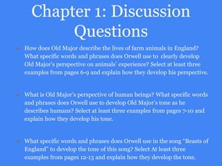Chapter 1: Discussion
Questions
● How does Old Major describe the lives of farm animals in England?
What specific words and phrases does Orwell use to clearly develop
Old Major’s perspective on animals’ experience? Select at least three
examples from pages 6-9 and explain how they develop his perspective.
● What is Old Major’s perspective of human beings? What specific words
and phrases does Orwell use to develop Old Major’s tone as he
describes humans? Select at least three examples from pages 7-10 and
explain how they develop his tone.
● What specific words and phrases does Orwell use in the song “Beasts of
England” to develop the tone of this song? Select At least three
examples from pages 12-13 and explain how they develop the tone.
 