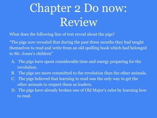 Chapter 2 Do now:
Review
What does the following line of text reveal about the pigs?
“The pigs now revealed that during the past three months they had taught
themselves to read and write from an old spelling book which had belonged
to Mr. Jones’s children”
A. The pigs have spent considerable time and energy preparing for the
revolution.
B. The pigs are more committed to the revolution than the other animals.
C. The pigs believed that learning to read was the only way to get the
other animals to respect them as leaders.
D. The pigs have already broken one of Old Major’s rules by learning how
to read.
 