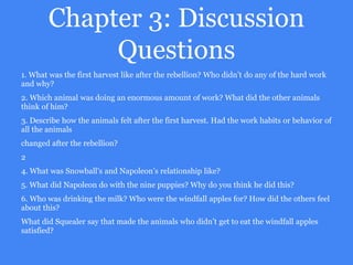 Chapter 3: Discussion
Questions
1. What was the first harvest like after the rebellion? Who didn’t do any of the hard work
and why?
2. Which animal was doing an enormous amount of work? What did the other animals
think of him?
3. Describe how the animals felt after the first harvest. Had the work habits or behavior of
all the animals
changed after the rebellion?
2
4. What was Snowball’s and Napoleon’s relationship like?
5. What did Napoleon do with the nine puppies? Why do you think he did this?
6. Who was drinking the milk? Who were the windfall apples for? How did the others feel
about this?
What did Squealer say that made the animals who didn’t get to eat the windfall apples
satisfied?
 