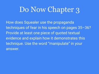 Do Now Chapter 3
How does Squealer use the propaganda
techniques of fear in his speech on pages 35–36?
Provide at least one piece of quoted textual
evidence and explain how it demonstrates this
technique. Use the word “manipulate” in your
answer.
 