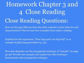 Homework Chapter 3 and
4 Close Reading
Close Reading Questions:
How are the pigs different from the other animals in their behavior and
characteristics? Find at least four examples from today’s reading.
Explain how the expression, “Four legs good, two legs bad” is an
example of glittering generalities (p. 34).
How does Squealer use the propaganda technique of “transfer” on page
35-36? Provide one example and explain how this technique
demonstrates this propaganda technique.
 