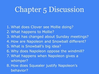 Chapter 5 Discussion
1. What does Clover see Mollie doing?
2. What happens to Mollie?
3. What has changed about Sunday meetings?
4. How are Napoleon and Snowball different?
5. What is Snowball’s big idea?
6. Why does Napoleon oppose the windmill?
7. What happens when Napoleon gives a
whimper?
8. How does Squealer justify Napoleon’s
behavior?
 