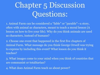 Chapter 5 Discussion
Questions:
1. Animal Farm can be considered a “fable” or “parable”—a story,
often with animal as characters, meant to teach a moral lesson (A
lesson on how to live your life). Why do you think animals are used
as characters, instead of humans?
2. Choose one event that happened in the first five chapters of
Animal Farm. What message do you think George Orwell was trying
to express by including this event? What lesson do you think it
teaches?
3. What images come to your mind when you think of countries that
are communist or totalitarian?
4. What does Animal Farm teach us about power?
 