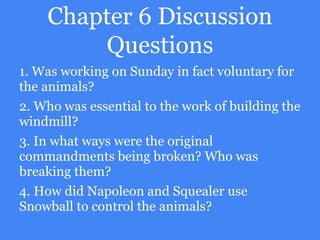 Chapter 6 Discussion
Questions
1. Was working on Sunday in fact voluntary for
the animals?
2. Who was essential to the work of building the
windmill?
3. In what ways were the original
commandments being broken? Who was
breaking them?
4. How did Napoleon and Squealer use
Snowball to control the animals?
 