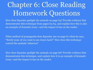 Chapter 6: Close Reading
Homework Questions
How does Squealer gaslight the animals on page 64? Provide evidence that
demonstrates this technique from pages 63-64, and explain how this is also
an example of dramatic irony—and the impact it has on the reader.
What method of propaganda does Squealer use on page 67 when he says,
“Surely none of you want to see Jones back?” How does this technique
control the animals’ behavior?
How does Squealer gaslight the animals on page 66? Provide evidence that
demonstrates this technique, and explain how it is an example of dramatic
irony—and the impact it has on the reader.
 
