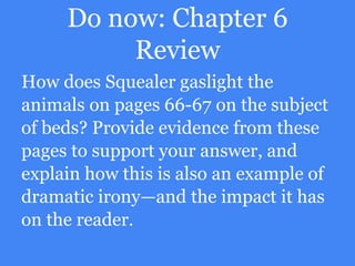 Do now: Chapter 6
Review
How does Squealer gaslight the
animals on pages 66-67 on the subject
of beds? Provide evidence from these
pages to support your answer, and
explain how this is also an example of
dramatic irony—and the impact it has
on the reader.
 