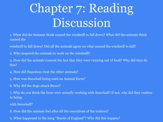 Chapter 7: Reading
Discussion
1. What did the humans think caused the windmill to fall down? What did the animals think
caused the
windmill to fall down? Did all the animals agree on what caused the windmill to fall?
2. Who inspired the animals to work on the windmill?
3. How did the animals conceal the fact that they were running out of food? Why did they do
this?
4. How did Napoleon treat the other animals?
5. How was Snowball being used on Animal Farm?
6. Why did the dogs attack Boxer?
7. Why do you think the hens were actually working with Snowball? If not, why did they confess
to being
with Snowball?
8. How did the animals feel after all the executions of the traitors?
9. What happened to the song “Beasts of England”? Why did this happen?
 