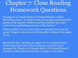 Chapter 7: Close Reading
Homework Questions
On page 67 of Joseph Stalin (A Wicked History), author
McCollum writes, “In Stalin’s time, few people understood the
extent of the disaster. Stalin banned journalists and other
writers from publishing accounts of the famine.”
What parallels can you draw between Animal Farm and this
quote? Support your answer with specific evidence from pages
74-75.
Reread the hens’ uprising on pages 76–77 of Animal Farm.
What connection can be drawn between real-life events
discussed in Chapter 9 of Joseph Stalin (A Wicked History)?
Provide evidence from both texts to support your ideas.
 